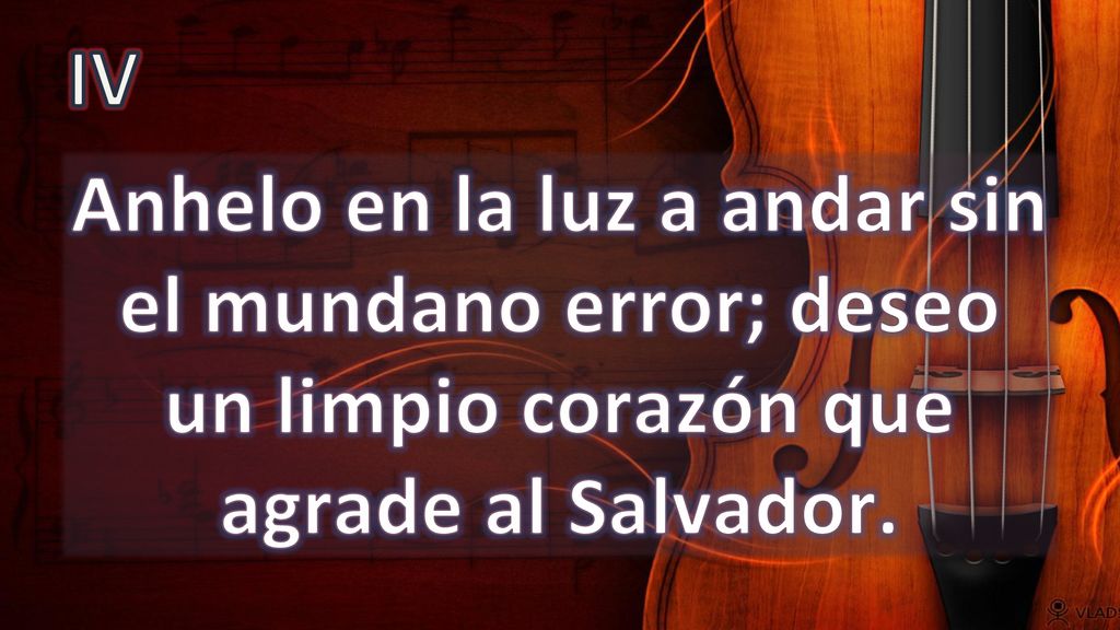 IV Anhelo en la luz a andar sin el mundano error; deseo un limpio corazón que agrade al Salvador.