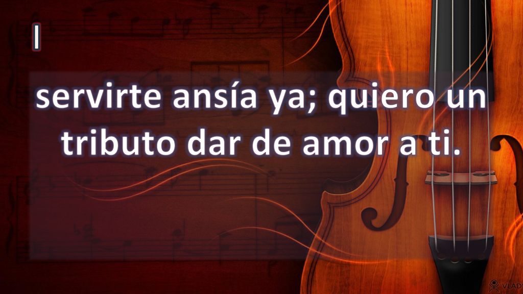 servirte ansía ya; quiero un tributo dar de amor a ti.