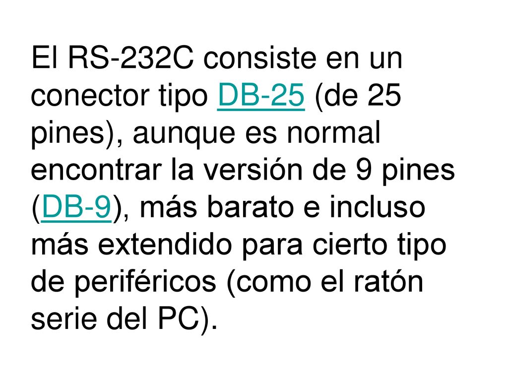 El RS-232C consiste en un conector tipo DB-25 (de 25 pines), aunque es normal encontrar la versión de 9 pines (DB-9), más barato e incluso más extendido para cierto tipo de periféricos (como el ratón serie del PC).