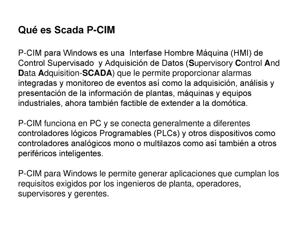 Qué es Scada P-CIM P-CIM para Windows es una Interfase Hombre Máquina (HMI) de Control Supervisado y Adquisición de Datos (Supervisory Control And Data Adquisition-SCADA) que le permite proporcionar alarmas integradas y monitoreo de eventos así como la adquisición, análisis y presentación de la información de plantas, máquinas y equipos industriales, ahora también factible de extender a la domótica.