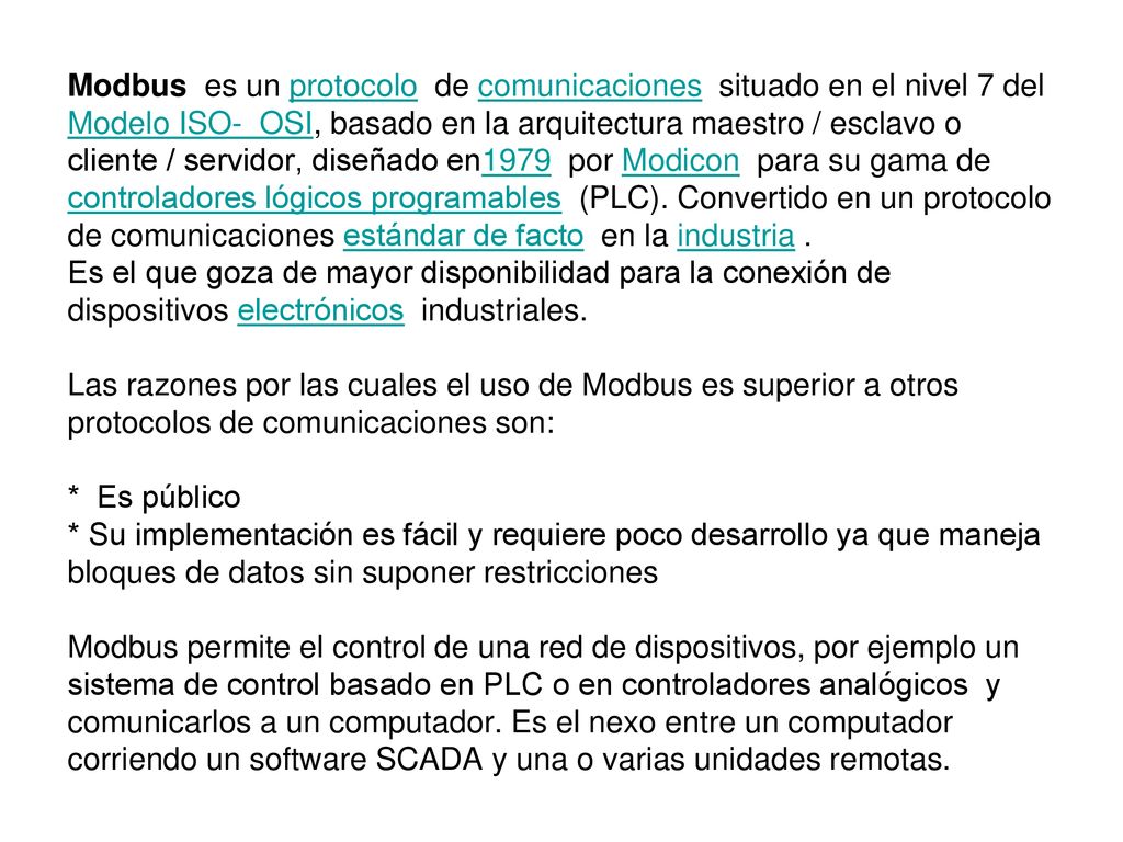 Modbus es un protocolo de comunicaciones situado en el nivel 7 del Modelo ISO- OSI, basado en la arquitectura maestro / esclavo o cliente / servidor, diseñado en1979 por Modicon para su gama de controladores lógicos programables (PLC).