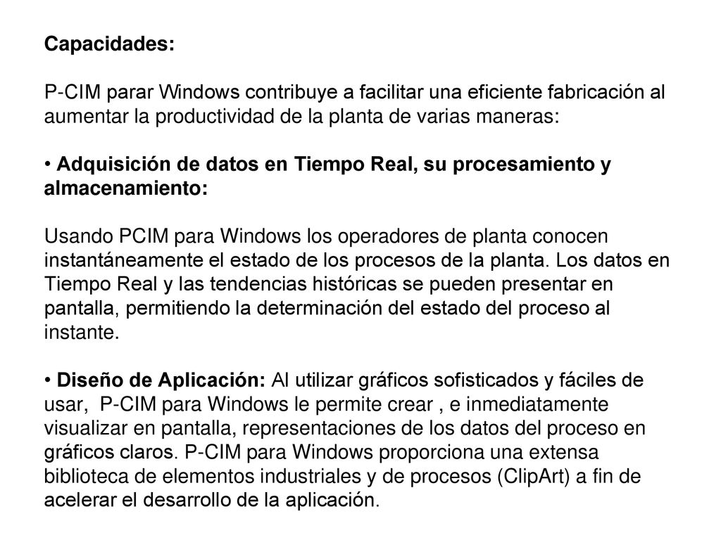 Capacidades: P-CIM parar Windows contribuye a facilitar una eficiente fabricación al aumentar la productividad de la planta de varias maneras: • Adquisición de datos en Tiempo Real, su procesamiento y almacenamiento: Usando PCIM para Windows los operadores de planta conocen instantáneamente el estado de los procesos de la planta.