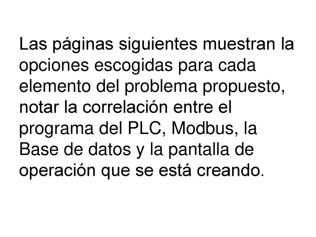 Las páginas siguientes muestran la opciones escogidas para cada elemento del problema propuesto, notar la correlación entre el programa del PLC, Modbus, la Base de datos y la pantalla de operación que se está creando.