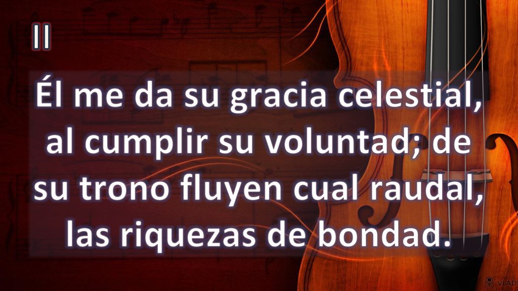 II Él me da su gracia celestial, al cumplir su voluntad; de su trono fluyen cual raudal, las riquezas de bondad.