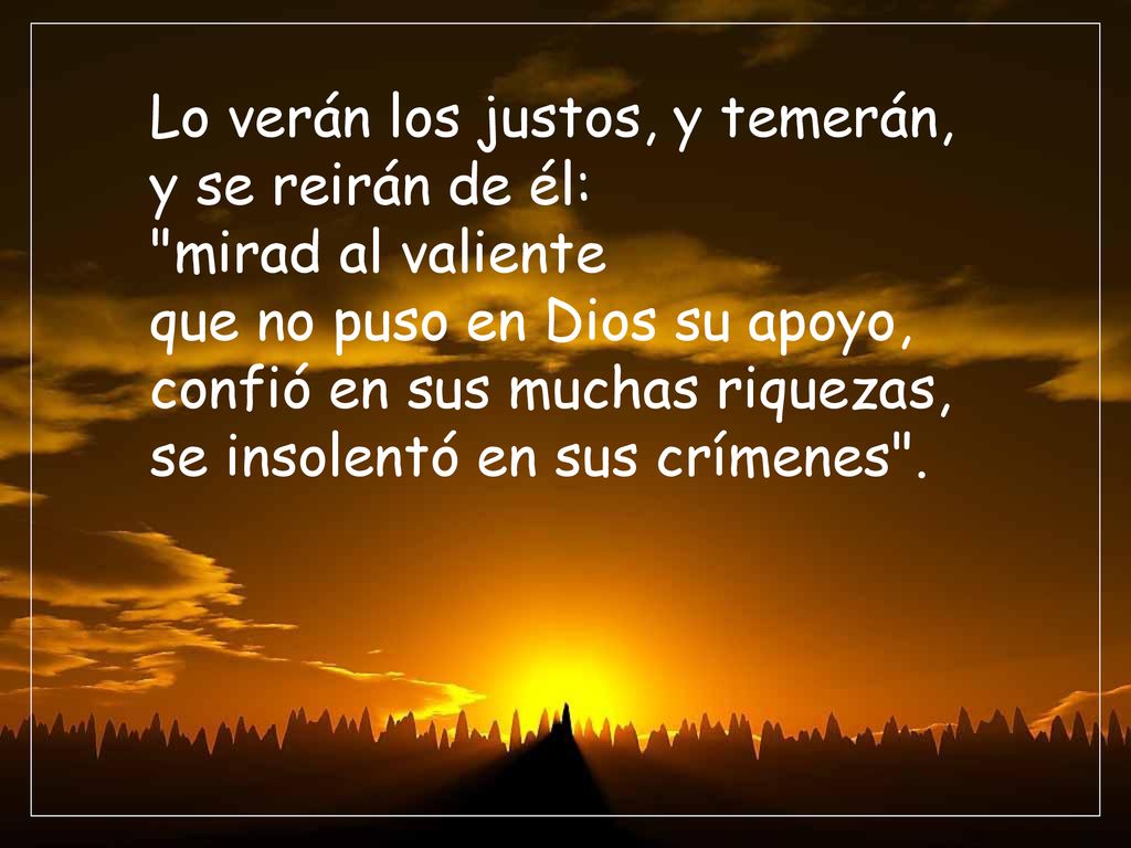 Lo verán los justos, y temerán, y se reirán de él: mirad al valiente que no puso en Dios su apoyo, confió en sus muchas riquezas, se insolentó en sus crímenes .