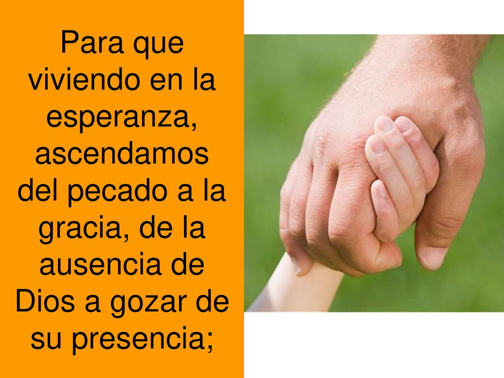 Para que viviendo en la esperanza, ascendamos del pecado a la gracia, de la ausencia de Dios a gozar de su presencia;