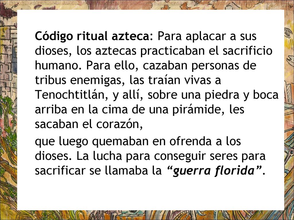 Código ritual azteca: Para aplacar a sus dioses, los aztecas practicaban el sacrificio humano. Para ello, cazaban personas de tribus enemigas, las traían vivas a Tenochtitlán, y allí, sobre una piedra y boca arriba en la cima de una pirámide, les sacaban el corazón,