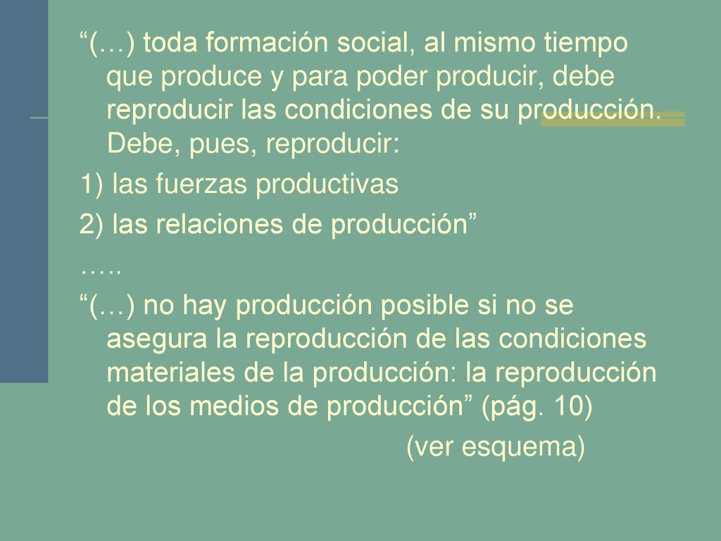 (…) toda formación social, al mismo tiempo que produce y para poder producir, debe reproducir las condiciones de su producción.