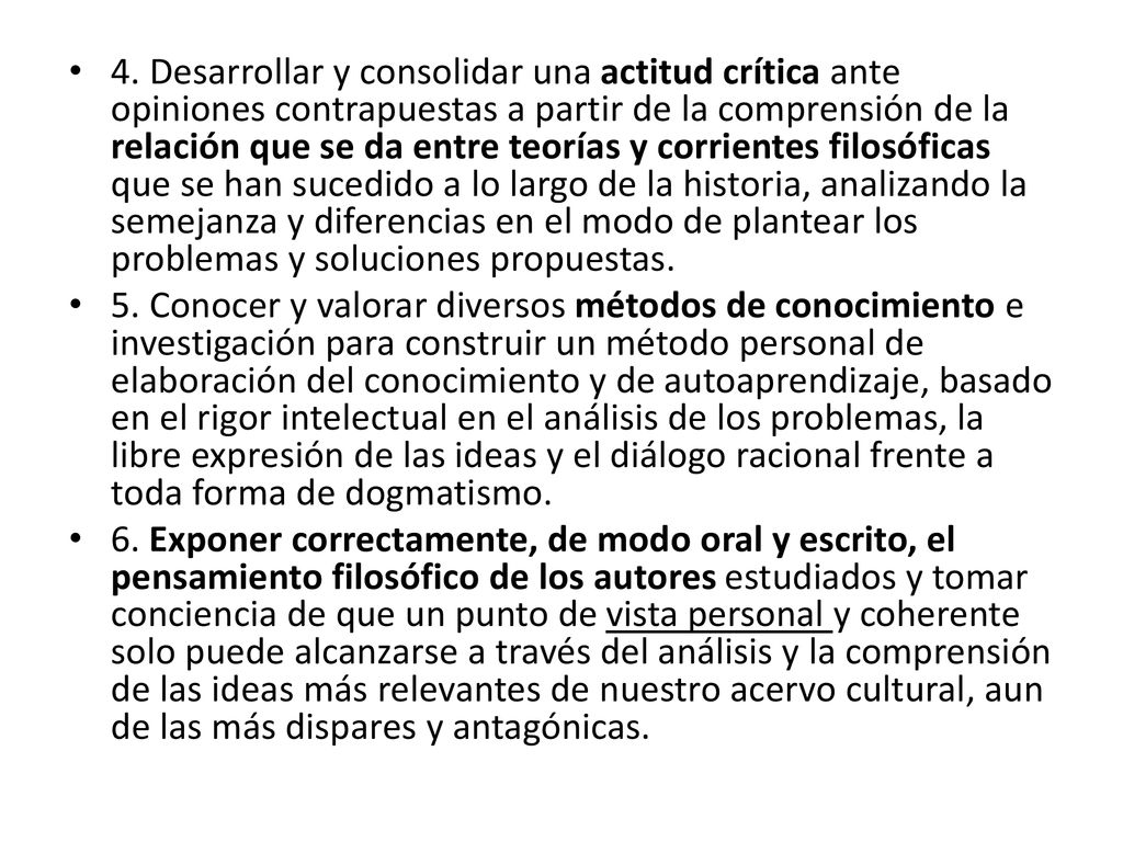 4. Desarrollar y consolidar una actitud crítica ante opiniones contrapuestas a partir de la comprensión de la relación que se da entre teorías y corrientes filosóficas que se han sucedido a lo largo de la historia, analizando la semejanza y diferencias en el modo de plantear los problemas y soluciones propuestas.