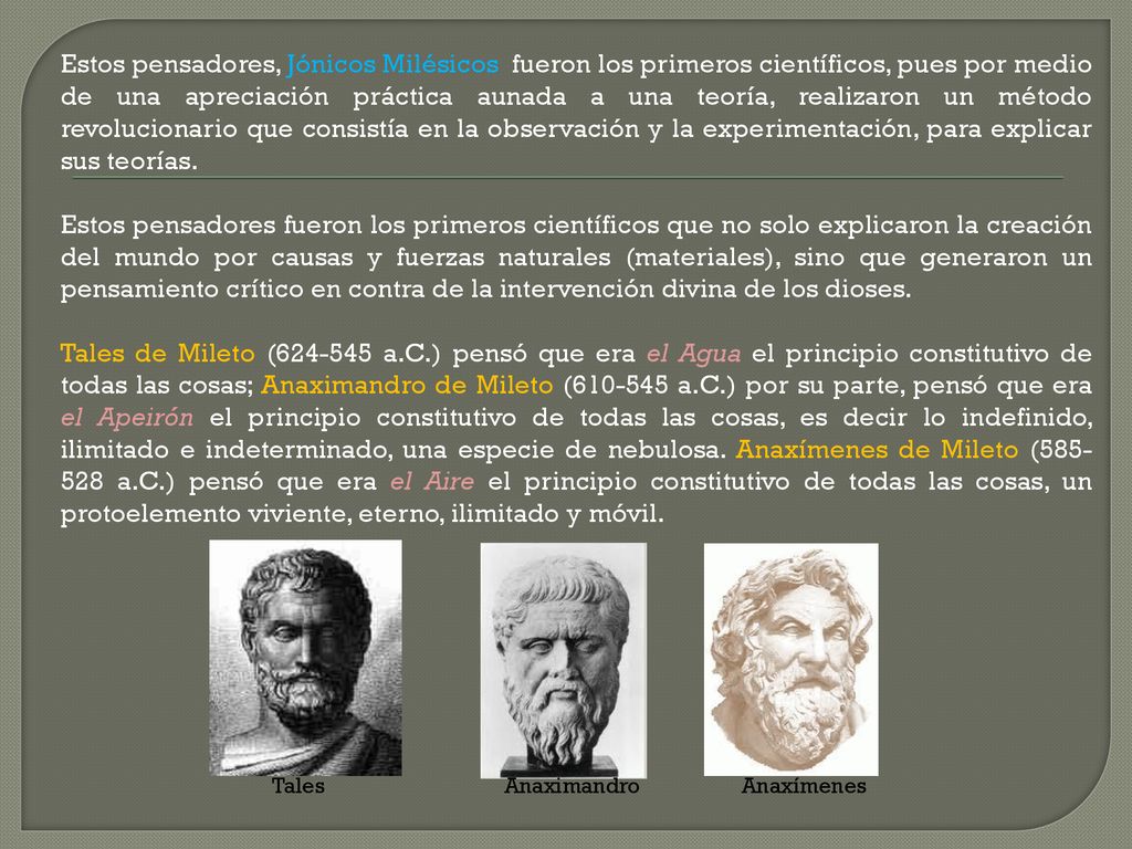 Estos pensadores, Jónicos Milésicos fueron los primeros científicos, pues por medio de una apreciación práctica aunada a una teoría, realizaron un método revolucionario que consistía en la observación y la experimentación, para explicar sus teorías.