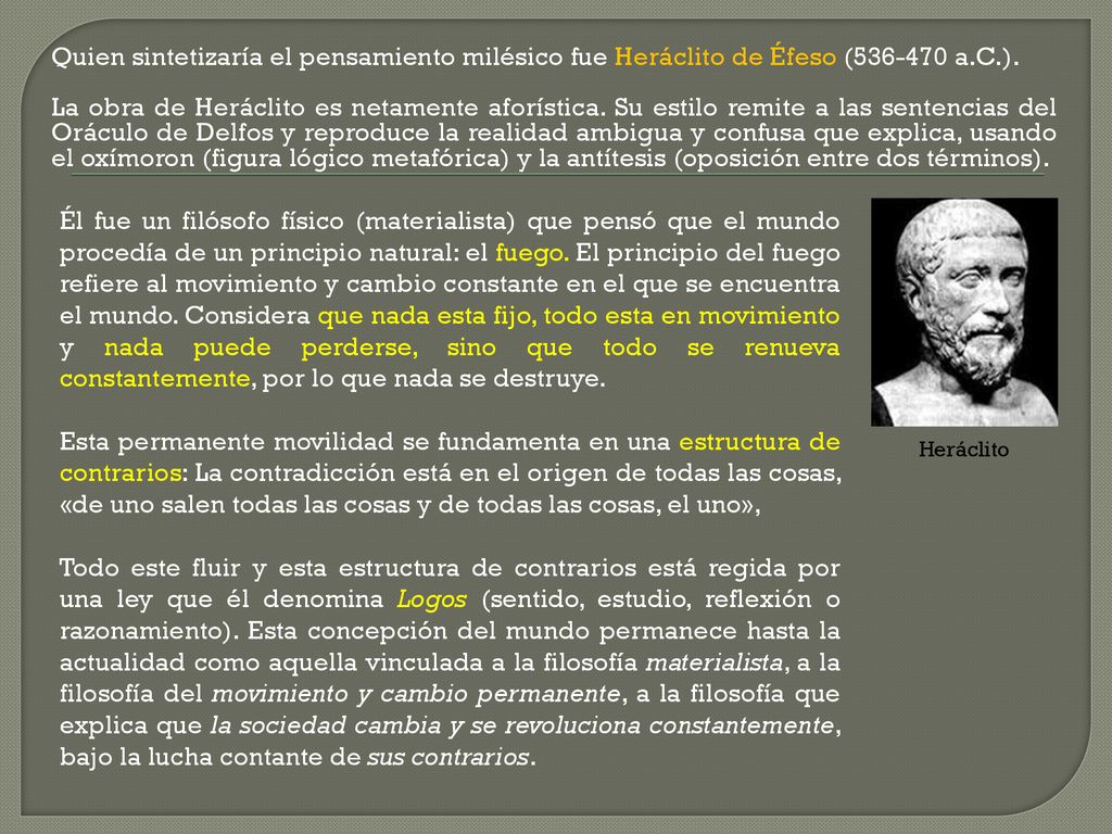 Quien sintetizaría el pensamiento milésico fue Heráclito de Éfeso ( a.C.). La obra de Heráclito es netamente aforística. Su estilo remite a las sentencias del Oráculo de Delfos y reproduce la realidad ambigua y confusa que explica, usando el oxímoron (figura lógico metafórica) y la antítesis (oposición entre dos términos).