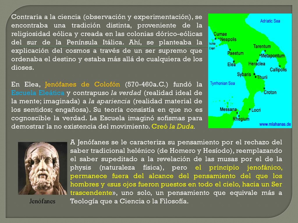 Contraria a la ciencia (observación y experimentación), se encontraba una tradición distinta, proveniente de la religiosidad eólica y creada en las colonias dórico-eólicas del sur de la Península Itálica. Ahí, se planteaba la explicación del cosmos a través de un ser supremo que ordenaba el destino y estaba más allá de cualquiera de los dioses. En Elea, Jenófanes de Colofón ( a.C.) fundó la Escuela Eleática y contrapuso la verdad (realidad ideal de la mente; imaginada) a la apariencia (realidad material de los sentidos; engañosa). Su teoría consistía en que no es cognoscible la verdad. La Escuela imaginó sofismas para demostrar la no existencia del movimiento. Creó la Duda.