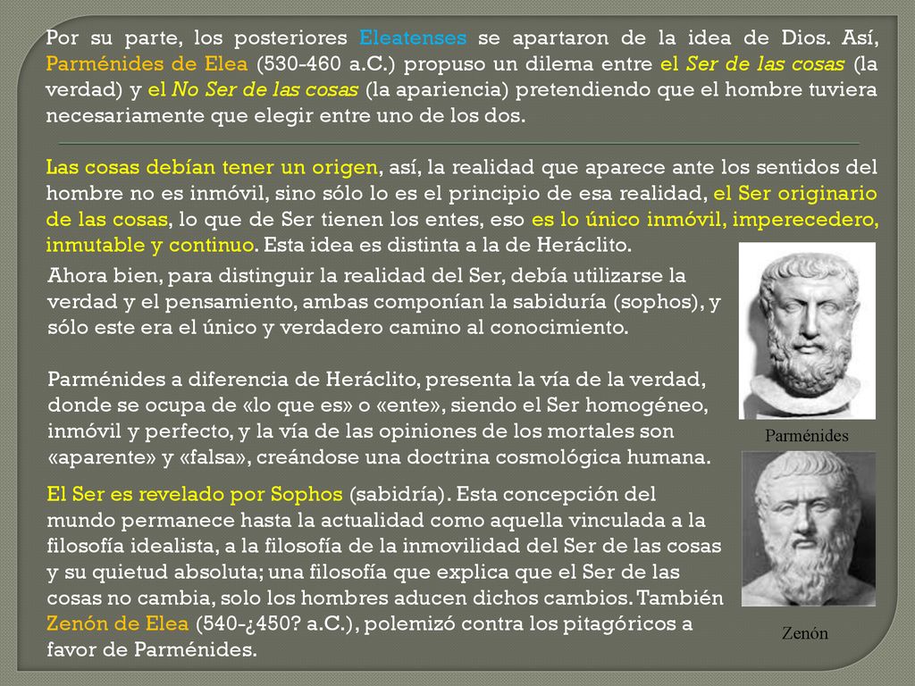 Por su parte, los posteriores Eleatenses se apartaron de la idea de Dios. Así, Parménides de Elea ( a.C.) propuso un dilema entre el Ser de las cosas (la verdad) y el No Ser de las cosas (la apariencia) pretendiendo que el hombre tuviera necesariamente que elegir entre uno de los dos.