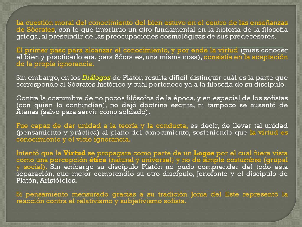La cuestión moral del conocimiento del bien estuvo en el centro de las enseñanzas de Sócrates, con lo que imprimió un giro fundamental en la historia de la filosofía griega, al prescindir de las preocupaciones cosmológicas de sus predecesores.