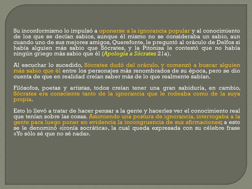 Su inconformismo lo impulsó a oponerse a la ignorancia popular y al conocimiento de los que se decían sabios, aunque él mismo no se consideraba un sabio, aun cuando uno de sus mejores amigos, Querefonte, le preguntó al oráculo de Delfos si había alguien más sabio que Sócrates, y la Pitonisa le contestó que no había ningún griego más sabio que él (Apología a Sócrates 21a).