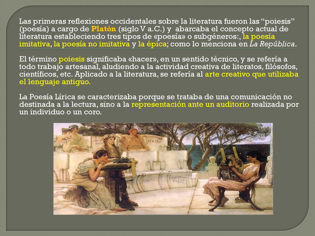 Las primeras reflexiones occidentales sobre la literatura fueron las poiesis (poesía) a cargo de Platón (siglo V a.C.) y abarcaba el concepto actual de literatura estableciendo tres tipos de «poesía» o subgéneros:, la poesía imitativa, la poesía no imitativa y la épica; como lo menciona en La República.