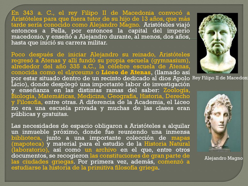 En 343 a. C., el rey Filipo II de Macedonia convocó a Aristóteles para que fuera tutor de su hijo de 13 años, que más tarde sería conocido como Alejandro Magno. Aristóteles viajó entonces a Pella, por entonces la capital del imperio macedonio, y enseñó a Alejandro durante, al menos, dos años, hasta que inició su carrera militar.