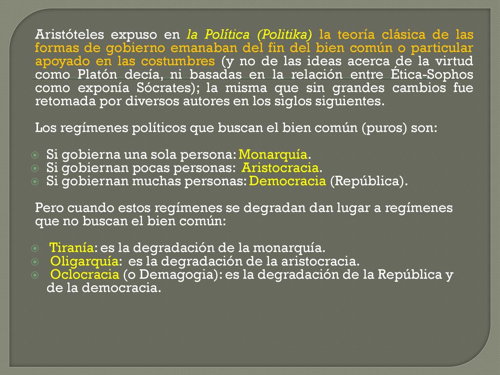 Aristóteles expuso en la Política (Politika) la teoría clásica de las formas de gobierno emanaban del fin del bien común o particular apoyado en las costumbres (y no de las ideas acerca de la virtud como Platón decía, ni basadas en la relación entre Ética-Sophos como exponía Sócrates); la misma que sin grandes cambios fue retomada por diversos autores en los siglos siguientes.