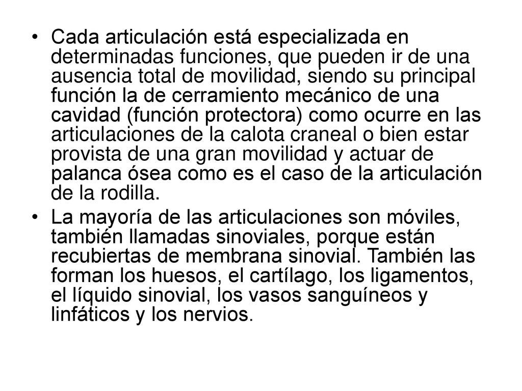 Cada articulación está especializada en determinadas funciones, que pueden ir de una ausencia total de movilidad, siendo su principal función la de cerramiento mecánico de una cavidad (función protectora) como ocurre en las articulaciones de la calota craneal o bien estar provista de una gran movilidad y actuar de palanca ósea como es el caso de la articulación de la rodilla.