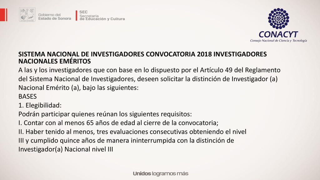 SISTEMA NACIONAL DE INVESTIGADORES CONVOCATORIA 2018 INVESTIGADORES NACIONALES EMÉRITOS A las y los investigadores que con base en lo dispuesto por el Artículo 49 del Reglamento del Sistema Nacional de Investigadores, deseen solicitar la distinción de Investigador (a) Nacional Emérito (a), bajo las siguientes: BASES 1.