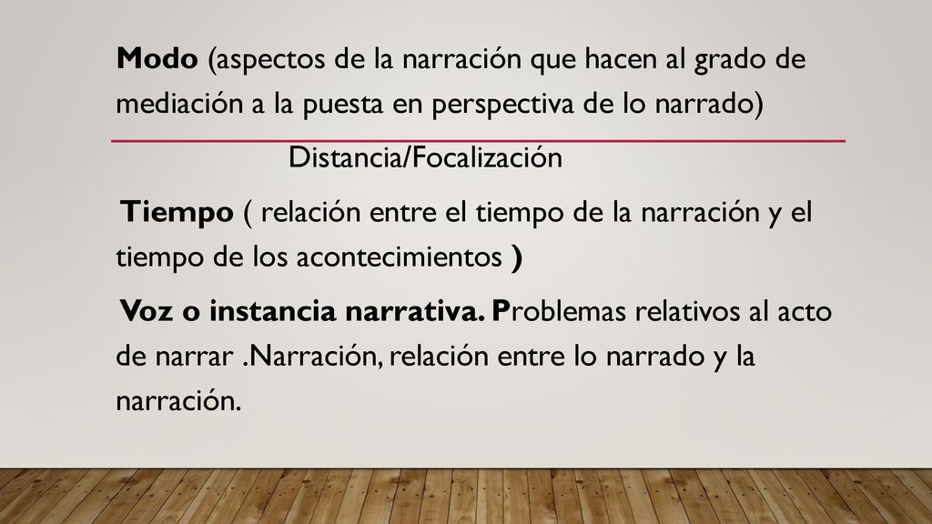 Modo (aspectos de la narración que hacen al grado de mediación a la puesta en perspectiva de lo narrado) Distancia/Focalización Tiempo ( relación entre el tiempo de la narración y el tiempo de los acontecimientos ) Voz o instancia narrativa.