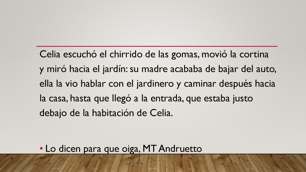 Celia escuchó el chirrido de las gomas, movió la cortina y miró hacia el jardín: su madre acababa de bajar del auto, ella la vio hablar con el jardinero y caminar después hacia la casa, hasta que llegó a la entrada, que estaba justo debajo de la habitación de Celia.