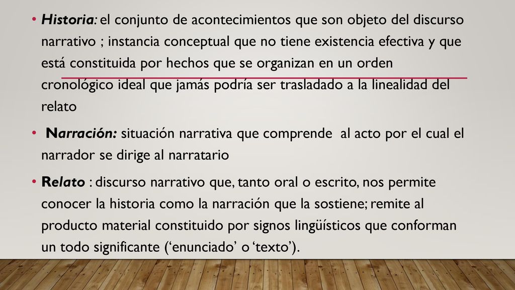 Historia: el conjunto de acontecimientos que son objeto del discurso narrativo ; instancia conceptual que no tiene existencia efectiva y que está constituida por hechos que se organizan en un orden cronológico ideal que jamás podría ser trasladado a la linealidad del relato