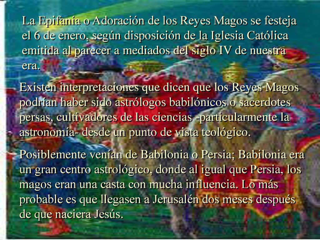 La Epifanía o Adoración de los Reyes Magos se festeja el 6 de enero, según disposición de la Iglesia Católica emitida al parecer a mediados del siglo IV de nuestra era.