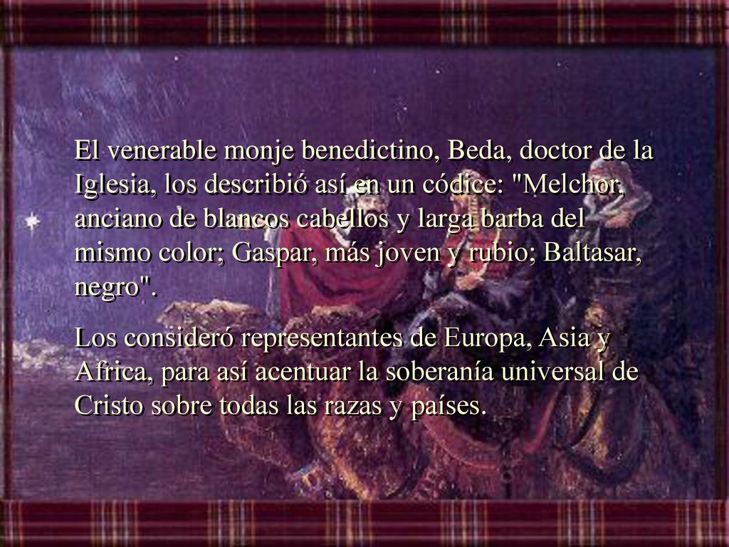 El venerable monje benedictino, Beda, doctor de la Iglesia, los describió así en un códice: Melchor, anciano de blancos cabellos y larga barba del mismo color; Gaspar, más joven y rubio; Baltasar, negro .
