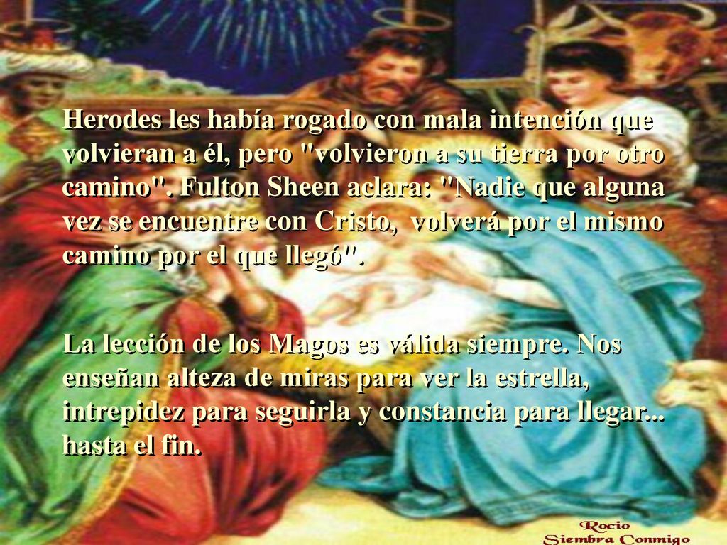 Herodes les había rogado con mala intención que volvieran a él, pero volvieron a su tierra por otro camino . Fulton Sheen aclara: Nadie que alguna vez se encuentre con Cristo, volverá por el mismo camino por el que llegó .