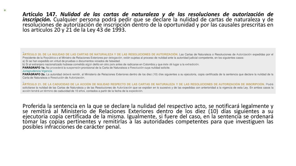 Artículo 147. Nulidad de las cartas de naturaleza y de las resoluciones de autorización de inscripción. Cualquier persona podrá pedir que se declare la nulidad de cartas de naturaleza y de resoluciones de autorización de inscripción dentro de la oportunidad y por las causales prescritas en los artículos 20 y 21 de la Ley 43 de Proferida la sentencia en la que se declare la nulidad del respectivo acto, se notificará legalmente y se remitirá al Ministerio de Relaciones Exteriores dentro de los diez (10) días siguientes a su ejecutoria copia certificada de la misma. Igualmente, si fuere del caso, en la sentencia se ordenará tomar las copias pertinentes y remitirlas a las autoridades competentes para que investiguen las posibles infracciones de carácter penal.