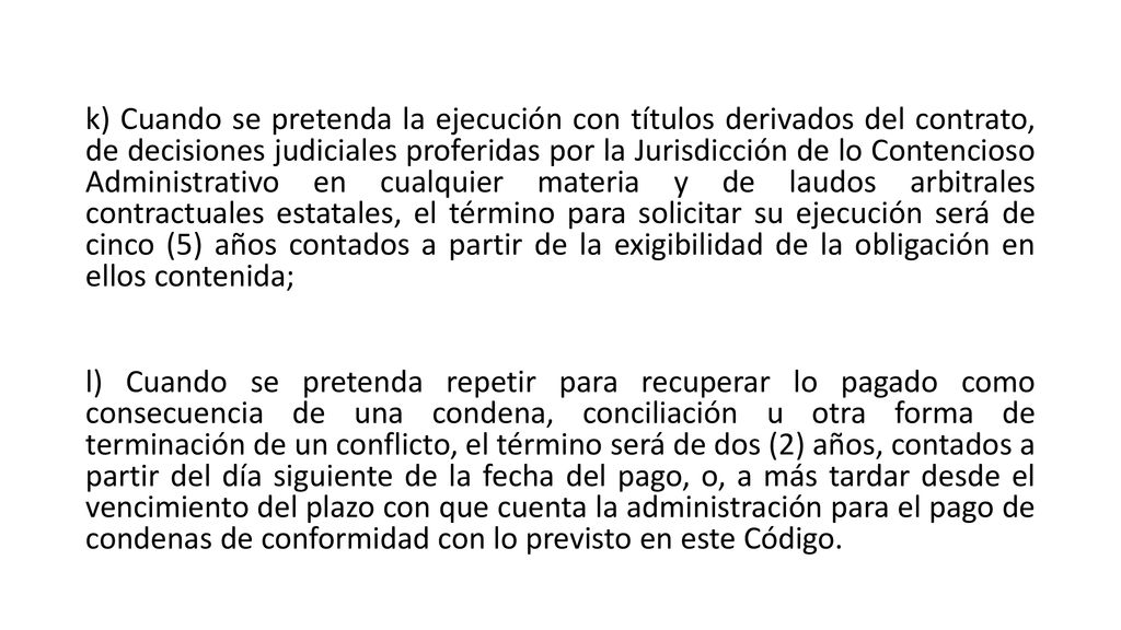 k) Cuando se pretenda la ejecución con títulos derivados del contrato, de decisiones judiciales proferidas por la Jurisdicción de lo Contencioso Administrativo en cualquier materia y de laudos arbitrales contractuales estatales, el término para solicitar su ejecución será de cinco (5) años contados a partir de la exigibilidad de la obligación en ellos contenida; l) Cuando se pretenda repetir para recuperar lo pagado como consecuencia de una condena, conciliación u otra forma de terminación de un conflicto, el término será de dos (2) años, contados a partir del día siguiente de la fecha del pago, o, a más tardar desde el vencimiento del plazo con que cuenta la administración para el pago de condenas de conformidad con lo previsto en este Código.
