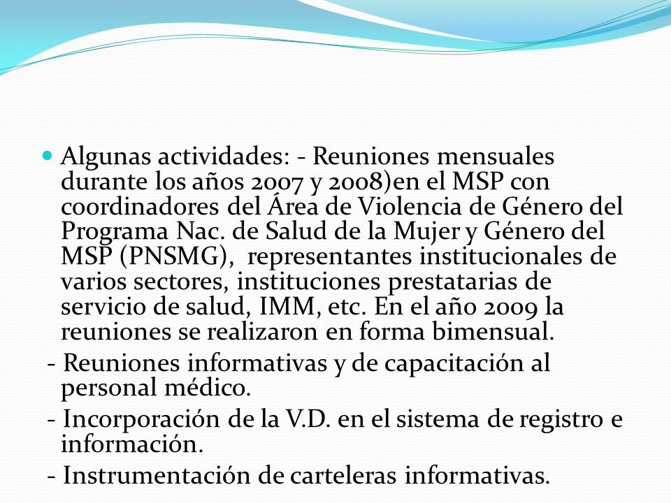 Algunas actividades: - Reuniones mensuales durante los años 2007 y 2008)en el MSP con coordinadores del Área de Violencia de Género del Programa Nac. de Salud de la Mujer y Género del MSP (PNSMG), representantes institucionales de varios sectores, instituciones prestatarias de servicio de salud, IMM, etc. En el año 2009 la reuniones se realizaron en forma bimensual.