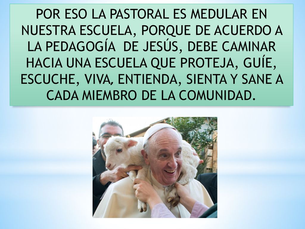 POR ESO LA PASTORAL ES MEDULAR EN NUESTRA ESCUELA, PORQUE DE ACUERDO A LA PEDAGOGÍA DE JESÚS, DEBE CAMINAR HACIA UNA ESCUELA QUE PROTEJA, GUÍE, ESCUCHE, VIVA, ENTIENDA, SIENTA Y SANE A CADA MIEMBRO DE LA COMUNIDAD.
