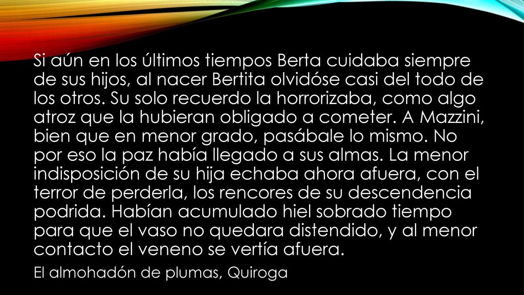 Si aún en los últimos tiempos Berta cuidaba siempre de sus hijos, al nacer Bertita olvidóse casi del todo de los otros. Su solo recuerdo la horrorizaba, como algo atroz que la hubieran obligado a cometer. A Mazzini, bien que en menor grado, pasábale lo mismo. No por eso la paz había llegado a sus almas. La menor indisposición de su hija echaba ahora afuera, con el terror de perderla, los rencores de su descendencia podrida. Habían acumulado hiel sobrado tiempo para que el vaso no quedara distendido, y al menor contacto el veneno se vertía afuera.