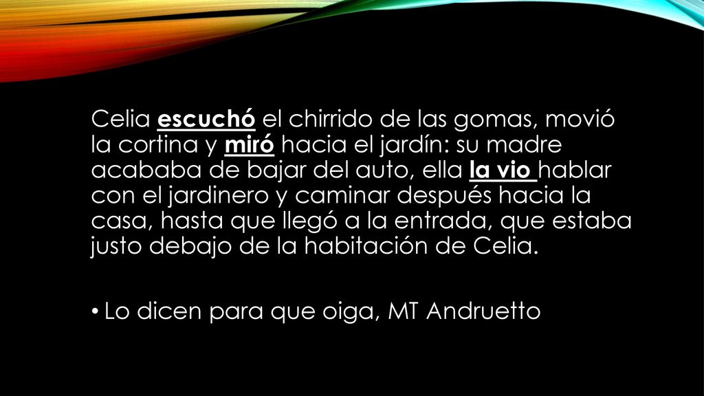 Celia escuchó el chirrido de las gomas, movió la cortina y miró hacia el jardín: su madre acababa de bajar del auto, ella la vio hablar con el jardinero y caminar después hacia la casa, hasta que llegó a la entrada, que estaba justo debajo de la habitación de Celia.