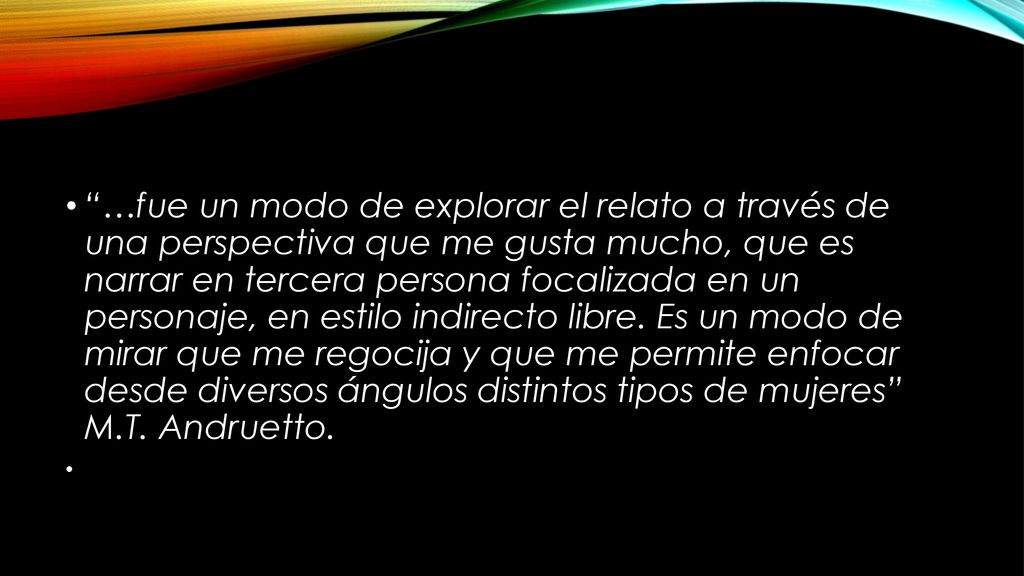 …fue un modo de explorar el relato a través de una perspectiva que me gusta mucho, que es narrar en tercera persona focalizada en un personaje, en estilo indirecto libre. Es un modo de mirar que me regocija y que me permite enfocar desde diversos ángulos distintos tipos de mujeres M.T. Andruetto.