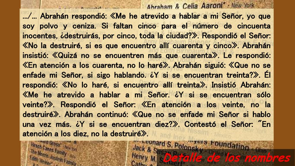 .../... Abrahán respondió: «Me he atrevido a hablar a mi Señor, yo que soy polvo y ceniza. Si faltan cinco para el número de cincuenta inocentes, ¿destruirás, por cinco, toda la ciudad ». Respondió el Señor: «No la destruiré, si es que encuentro allí cuarenta y cinco». Abrahán insistió: «Quizá no se encuentren más que cuarenta». Le respondió: «En atención a los cuarenta, no lo haré». Abrahán siguió: «Que no se enfade mi Señor, si sigo hablando. ¿Y si se encuentran treinta ». Él respondió: «No lo haré, si encuentro allí treinta». Insistió Abrahán: «Me he atrevido a hablar a mi Señor. ¿Y si se encuentran sólo veinte ». Respondió el Señor: «En atención a los veinte, no la destruiré». Abrahán continuó: «Que no se enfade mi Señor si hablo una vez más. ¿Y si se encuentran diez ». Contestó el Señor: En atención a los diez, no la destruiré».