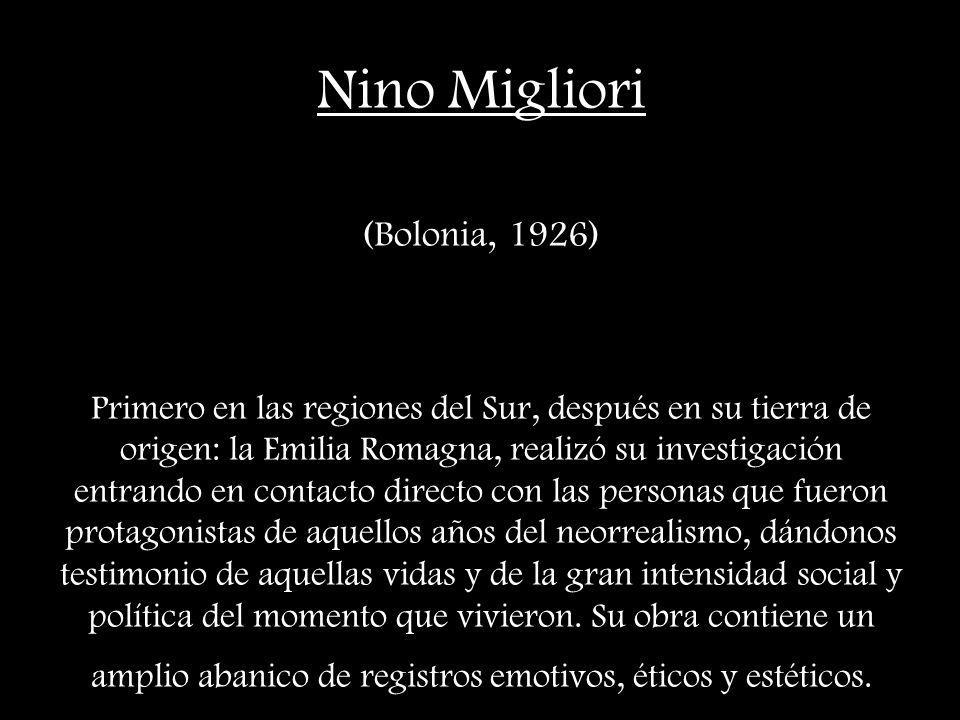 Nino Migliori (Bolonia, 1926) Primero en las regiones del Sur, después en su tierra de origen: la Emilia Romagna, realizó su investigación entrando en contacto directo con las personas que fueron protagonistas de aquellos años del neorrealismo, dándonos testimonio de aquellas vidas y de la gran intensidad social y política del momento que vivieron.