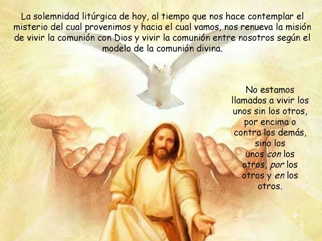 La solemnidad litúrgica de hoy, al tiempo que nos hace contemplar el misterio del cual provenimos y hacia el cual vamos, nos renueva la misión de vivir la comunión con Dios y vivir la comunión entre nosotros según el modelo de la comunión divina.