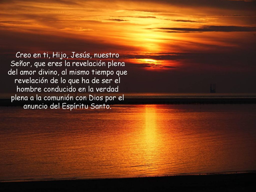Creo en ti, Hijo, Jesús, nuestro Señor, que eres la revelación plena del amor divino, al mismo tiempo que revelación de lo que ha de ser el hombre conducido en la verdad plena a la comunión con Dios por el anuncio del Espíritu Santo.