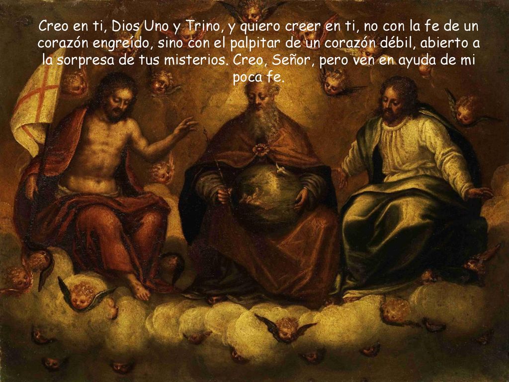 Creo en ti, Dios Uno y Trino, y quiero creer en ti, no con la fe de un corazón engreído, sino con el palpitar de un corazón débil, abierto a la sorpresa de tus misterios.
