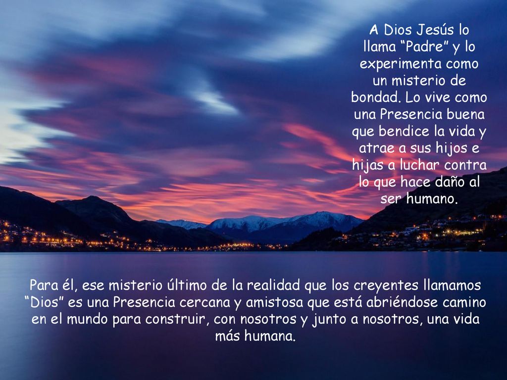A Dios Jesús lo llama Padre y lo experimenta como un misterio de bondad. Lo vive como una Presencia buena que bendice la vida y atrae a sus hijos e hijas a luchar contra lo que hace daño al ser humano.