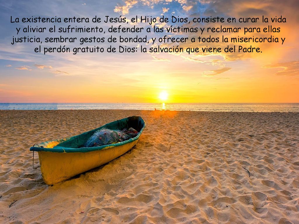 La existencia entera de Jesús, el Hijo de Dios, consiste en curar la vida y aliviar el sufrimiento, defender a las víctimas y reclamar para ellas justicia, sembrar gestos de bondad, y ofrecer a todos la misericordia y el perdón gratuito de Dios: la salvación que viene del Padre.