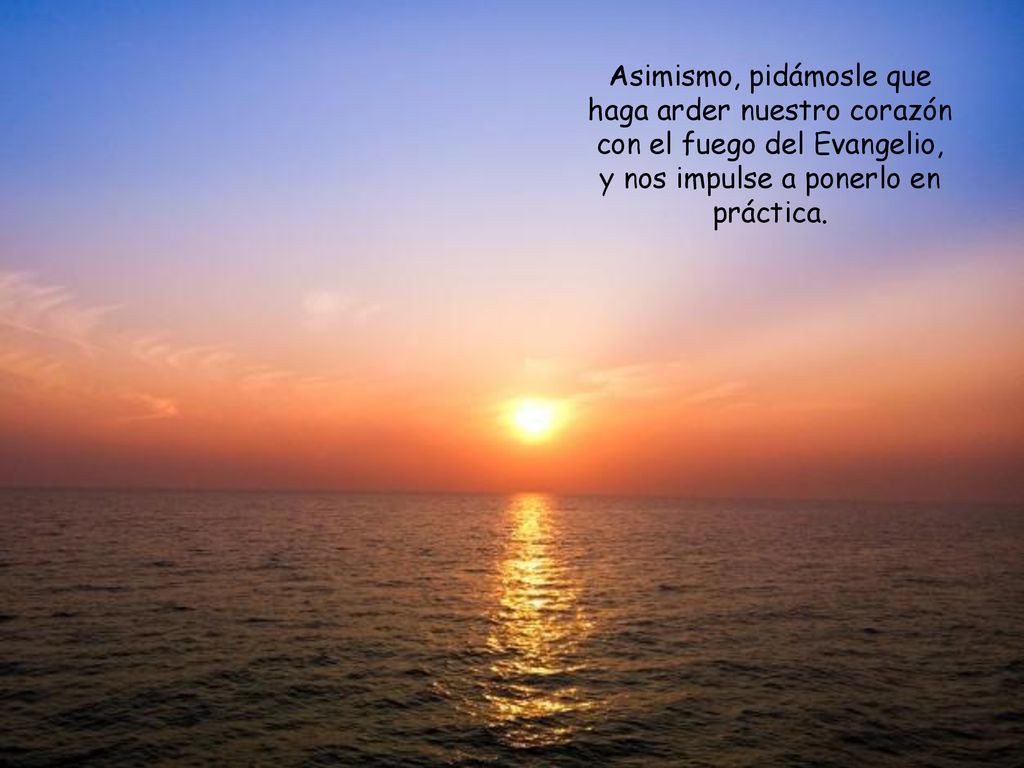Asimismo, pidámosle que haga arder nuestro corazón con el fuego del Evangelio, y nos impulse a ponerlo en práctica.
