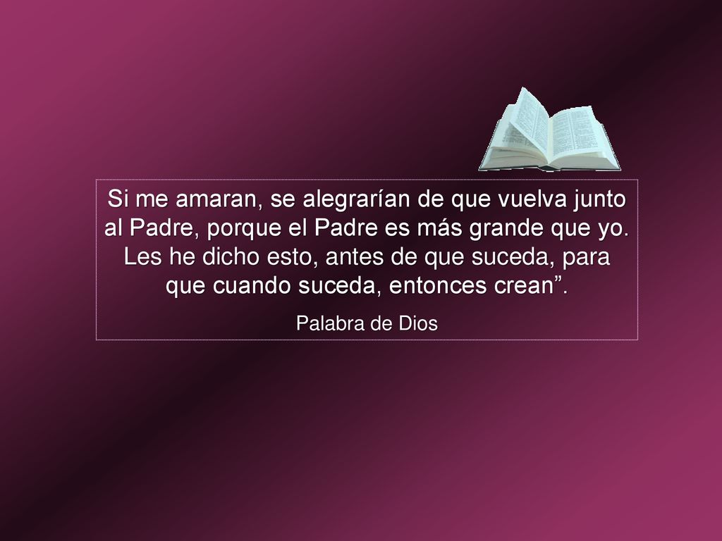 Si me amaran, se alegrarían de que vuelva junto al Padre, porque el Padre es más grande que yo. Les he dicho esto, antes de que suceda, para que cuando suceda, entonces crean .