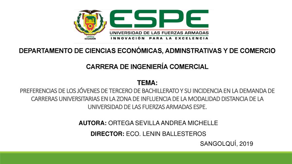 DEPARTAMENTO DE CIENCIAS ECONÓMICAS, ADMINSTRATIVAS Y DE COMERCIO CARRERA DE INGENIERÍA COMERCIAL TEMA: PREFERENCIAS DE LOS JÓVENES DE TERCERO DE BACHILLERATO Y SU INCIDENCIA EN LA DEMANDA DE CARRERAS UNIVERSITARIAS EN LA ZONA DE INFLUENCIA DE LA MODALIDAD DISTANCIA DE LA UNIVERSIDAD DE LAS FUERZAS ARMADAS ESPE.
