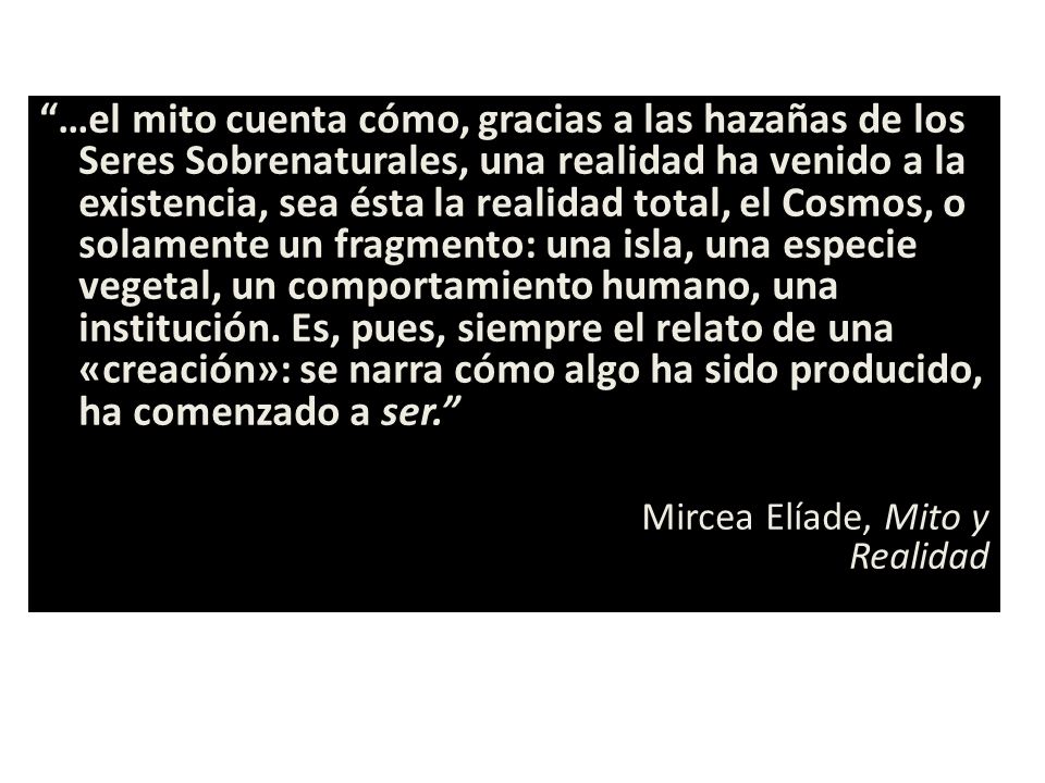 …el mito cuenta cómo, gracias a las hazañas de los Seres Sobrenaturales, una realidad ha venido a la existencia, sea ésta la realidad total, el Cosmos, o solamente un fragmento: una isla, una especie vegetal, un comportamiento humano, una institución. Es, pues, siempre el relato de una «creación»: se narra cómo algo ha sido producido, ha comenzado a ser.