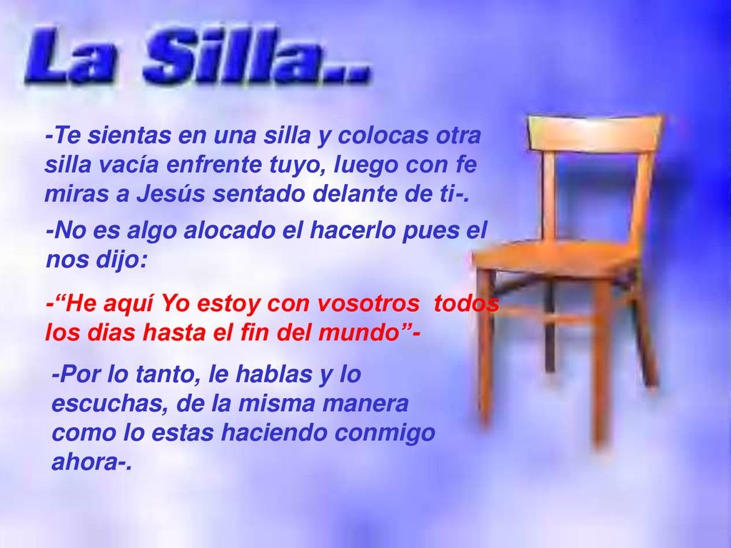 -Te sientas en una silla y colocas otra silla vacía enfrente tuyo, luego con fe miras a Jesús sentado delante de ti-.