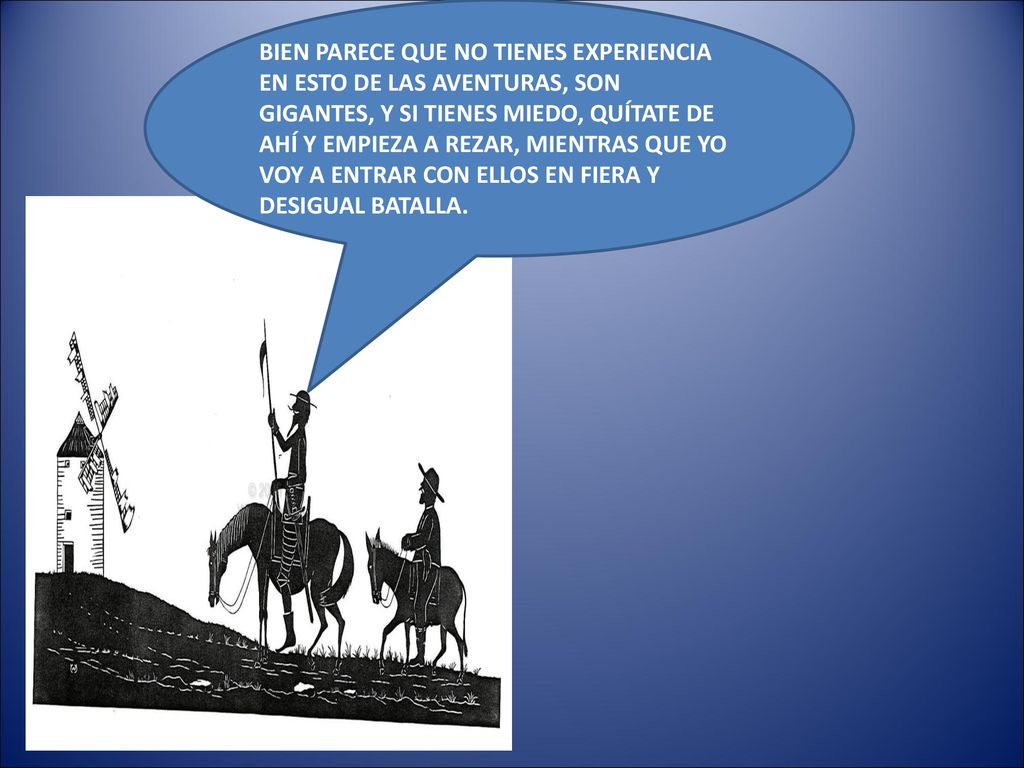 BIEN PARECE QUE NO TIENES EXPERIENCIA EN ESTO DE LAS AVENTURAS, SON GIGANTES, Y SI TIENES MIEDO, QUÍTATE DE AHÍ Y EMPIEZA A REZAR, MIENTRAS QUE YO VOY A ENTRAR CON ELLOS EN FIERA Y DESIGUAL BATALLA.